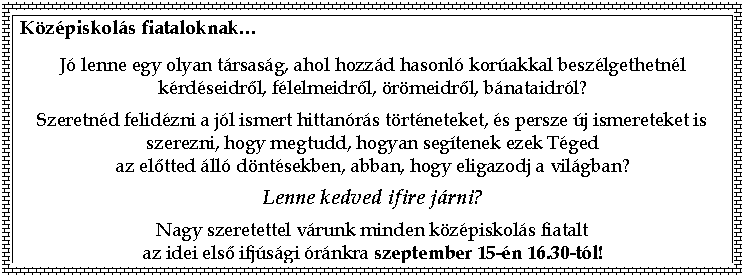 Text Box: Kzpiskols fiataloknak</p>
<p>J lenne egy olyan trsasg, ahol hozzd hasonl korakkal beszlgethetnl krdseidről, flelmeidről, rmeidről, bnataidrl?</p>
<p>Szeretnd felidzni a jl ismert hittanrs trtneteket, s persze j ismereteket is szerezni, hogy megtudd, hogyan segtenek ezek Tged
az előtted ll dntsekben, abban, hogy eligazodj a vilgban?</p>
<p>Lenne kedved ifire jrni? </p>
<p>Nagy szeretettel vrunk minden kzpiskols fiatalt
az idei első ifjsgi rnkra szeptember 15-n 16.30-tl!
