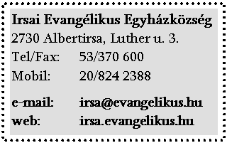Text Box: Irsai Evanglikus Egyhzkzsg
2730 Albertirsa, Luther u. 3.
Tel/Fax:        53/370 600
Mobil:  20/824 2388</p>
</p>
<p>e-mail: irsa@evangelikus.hu
web:            irsa.evangelikus.hu
